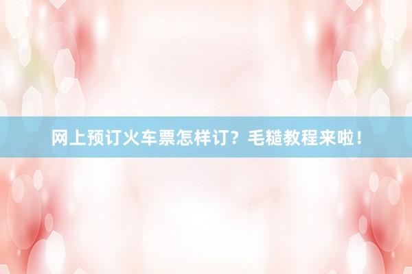 网上预订火车票怎样订?毛糙教程来啦!