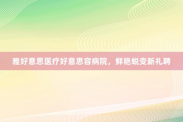 雅好意思医疗好意思容病院，鲜艳蜕变新礼聘